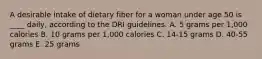 A desirable intake of dietary fiber for a woman under age 50 is ____ daily, according to the DRI guidelines.​ A. ​5 grams per 1,000 calories B. ​10 grams per 1,000 calories C. ​14-15 grams D. ​40-55 grams E. ​25 grams