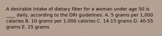 A desirable intake of dietary fiber for a woman under age 50 is ____ daily, according to the DRI guidelines.​ A. ​5 grams per 1,000 calories B. ​10 grams per 1,000 calories C. ​14-15 grams D. ​40-55 grams E. ​25 grams