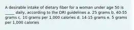 A desirable intake of dietary fiber for a woman under age 50 is _____ daily, according to the DRI guidelines a. 25 grams b. 40-55 grams c. 10 grams per 1,000 calories d. 14-15 grams e. 5 grams per 1,000 calories