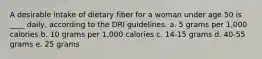 A desirable intake of dietary fiber for a woman under age 50 is ____ daily, according to the DRI guidelines.​ a. ​5 grams per 1,000 calories b. ​10 grams per 1,000 calories c. ​14-15 grams d. ​40-55 grams e. ​25 grams