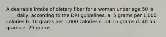 A desirable intake of dietary fiber for a woman under age 50 is ____ daily, according to the DRI guidelines.​ a. ​5 grams per 1,000 calories b. ​10 grams per 1,000 calories c. ​14-15 grams d. ​40-55 grams e. ​25 grams