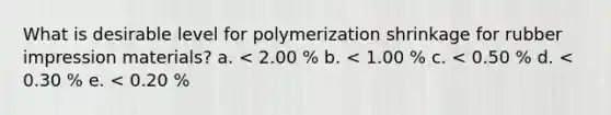 What is desirable level for polymerization shrinkage for rubber impression materials? a. < 2.00 % b. < 1.00 % c. < 0.50 % d. < 0.30 % e. < 0.20 %