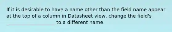 If it is desirable to have a name other than the field name appear at the top of a column in Datasheet view, change the field's ____________________ to a different name