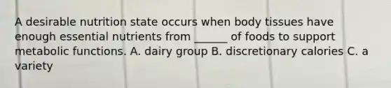 A desirable nutrition state occurs when body tissues have enough essential nutrients from ______ of foods to support metabolic functions. A. dairy group B. discretionary calories C. a variety