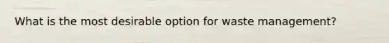 What is the most desirable option for waste management?