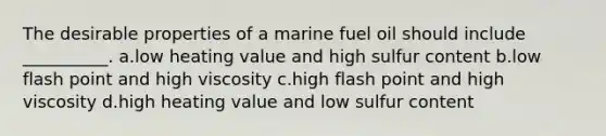 The desirable properties of a marine fuel oil should include __________. a.low heating value and high sulfur content b.low flash point and high viscosity c.high flash point and high viscosity d.high heating value and low sulfur content