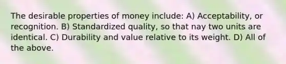 The desirable properties of money include: A) Acceptability, or recognition. B) Standardized quality, so that nay two units are identical. C) Durability and value relative to its weight. D) All of the above.