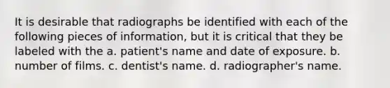 It is desirable that radiographs be identified with each of the following pieces of information, but it is critical that they be labeled with the a. patient's name and date of exposure. b. number of films. c. dentist's name. d. radiographer's name.