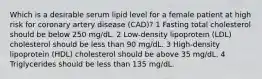 Which is a desirable serum lipid level for a female patient at high risk for coronary artery disease (CAD)? 1 Fasting total cholesterol should be below 250 mg/dL. 2 Low-density lipoprotein (LDL) cholesterol should be less than 90 mg/dL. 3 High-density lipoprotein (HDL) cholesterol should be above 35 mg/dL. 4 Triglycerides should be less than 135 mg/dL.