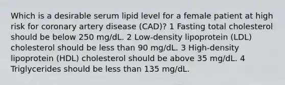 Which is a desirable serum lipid level for a female patient at high risk for coronary artery disease (CAD)? 1 Fasting total cholesterol should be below 250 mg/dL. 2 Low-density lipoprotein (LDL) cholesterol should be less than 90 mg/dL. 3 High-density lipoprotein (HDL) cholesterol should be above 35 mg/dL. 4 Triglycerides should be less than 135 mg/dL.