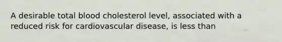 A desirable total blood cholesterol level, associated with a reduced risk for cardiovascular disease, is less than