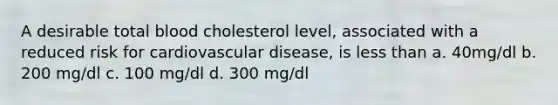 A desirable total blood cholesterol level, associated with a reduced risk for cardiovascular disease, is less than a. 40mg/dl b. 200 mg/dl c. 100 mg/dl d. 300 mg/dl