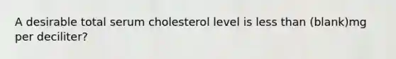 A desirable total serum cholesterol level is less than (blank)mg per deciliter?