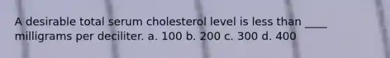 A desirable total serum cholesterol level is less than ____ milligrams per deciliter. a. 100 b. 200 c. 300 d. 400