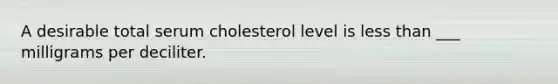 A desirable total serum cholesterol level is less than ___ milligrams per deciliter.