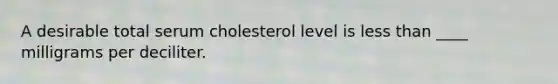 A desirable total serum cholesterol level is less than ____ milligrams per deciliter.