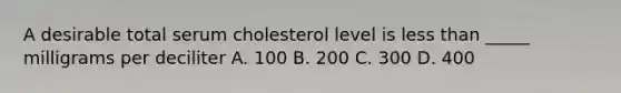 A desirable total serum cholesterol level is less than _____ milligrams per deciliter A. 100 B. 200 C. 300 D. 400