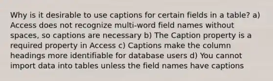 Why is it desirable to use captions for certain fields in a table? a) Access does not recognize multi-word field names without spaces, so captions are necessary b) The Caption property is a required property in Access c) Captions make the column headings more identifiable for database users d) You cannot import data into tables unless the field names have captions