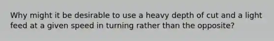 Why might it be desirable to use a heavy depth of cut and a light feed at a given speed in turning rather than the opposite?