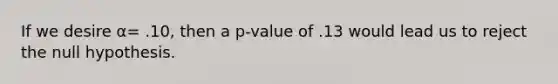 If we desire α= .10, then a p-value of .13 would lead us to reject the null hypothesis.