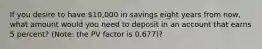 If you desire to have 10,000 in savings eight years from now, what amount would you need to deposit in an account that earns 5 percent? (Note: the PV factor is 0.677)?