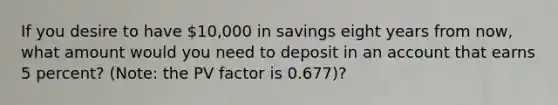 If you desire to have 10,000 in savings eight years from now, what amount would you need to deposit in an account that earns 5 percent? (Note: the PV factor is 0.677)?