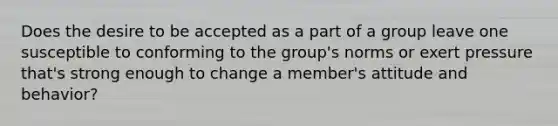 Does the desire to be accepted as a part of a group leave one susceptible to conforming to the group's norms or exert pressure that's strong enough to change a member's attitude and behavior?