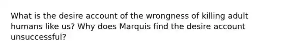 What is the desire account of the wrongness of killing adult humans like us? Why does Marquis find the desire account unsuccessful?