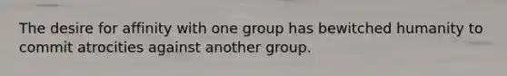 The desire for affinity with one group has bewitched humanity to commit atrocities against another group.