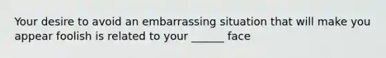 Your desire to avoid an embarrassing situation that will make you appear foolish is related to your ______ face