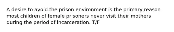 A desire to avoid the prison environment is the primary reason most children of female prisoners never visit their mothers during the period of incarceration. T/F