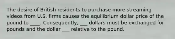 The desire of British residents to purchase more streaming videos from U.S. firms causes the equilibrium dollar price of the pound to ____. ​Consequently, ___ dollars must be exchanged for pounds and the dollar ___ relative to the pound.