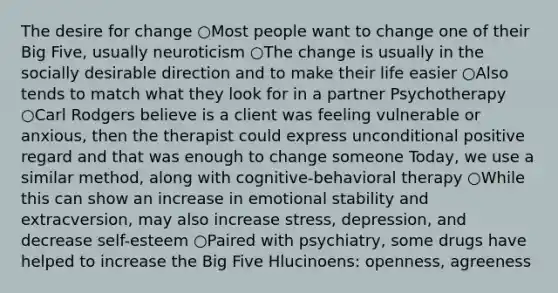 The desire for change ○Most people want to change one of their Big Five, usually neuroticism ○The change is usually in the socially desirable direction and to make their life easier ○Also tends to match what they look for in a partner Psychotherapy ○Carl Rodgers believe is a client was feeling vulnerable or anxious, then the therapist could express unconditional positive regard and that was enough to change someone Today, we use a similar method, along with cognitive-behavioral therapy ○While this can show an increase in emotional stability and extracversion, may also increase stress, depression, and decrease self-esteem ○Paired with psychiatry, some drugs have helped to increase the Big Five Hlucinoens: openness, agreeness