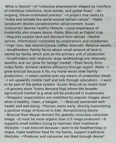 -What is Desire? ~A "collective phenomenon shaped by interface of individual intentions, local worlds, and global flows" ~An ongoing, future-orientated process" ~A project that seeks to "make and remake the world around certain values" ~Pablo (producer) desires socioeconomic advancement, Susan (consumer) desires healthy lifestyle ~Local experience of modernity also shapes desire -Pablo: Broccoli as Export crop ~Requires surplus land and demand from abroad ~Market (prices, information) controlled by corporations and middlemen ~High risks, low returns (cocoa, coffee, broccoli) -Relative wealth ~Smallholders: Family farms where small amount of land is owned by family which acts as the primary unit of production ~Smallholders with relatively large landholdings are relatively wealthy and can grow for foreign market ~Feed family from milpa fields. Achieve relative affluence through export -Pablo ~I grow broccoli because it fits my moral world view (family production) ~I retain control over my means of production (land) ~I am upwardly mobile (self and kids through education) ~I want to be part of the global system -Susan: Broccoli as health food ~A grocery store "trains demand that inform the broader agricultural market (e.g what will be produced in Guatemala) ~Shoppers' expectations are mediated by popular images about what is healthy, clean, a bargain..." ~Broccoli connected with health and well-being ~Process starts early: directly transmitting a positive image of broccoli to kids -Romanticizing Desire ~Broccoli from Mayan farmers fits globally conscious consumer image ~It must be more organic than U.S mega producers ~It supports small holders trying to maintain their traditional lifestyles ~I eat broccoli because i want to be healthier/stay in shape, make healthier food for my family, support traditional lifestyles ~*Producer and consumer are liked through desire*