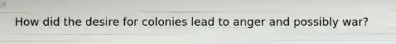 How did the desire for colonies lead to anger and possibly war?