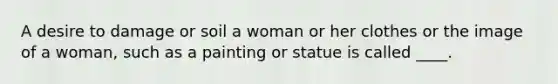 A desire to damage or soil a woman or her clothes or the image of a woman, such as a painting or statue is called ____.