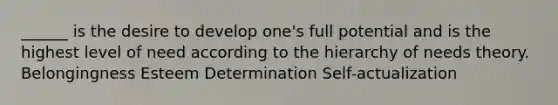 ______ is the desire to develop one's full potential and is the highest level of need according to the hierarchy of needs theory. Belongingness Esteem Determination Self-actualization