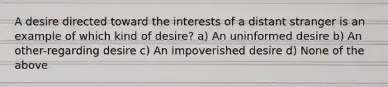 A desire directed toward the interests of a distant stranger is an example of which kind of desire? a) An uninformed desire b) An other-regarding desire c) An impoverished desire d) None of the above