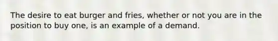 The desire to eat burger and fries, whether or not you are in the position to buy one, is an example of a demand.