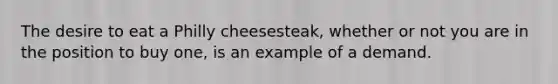 The desire to eat a Philly cheesesteak, whether or not you are in the position to buy one, is an example of a demand.