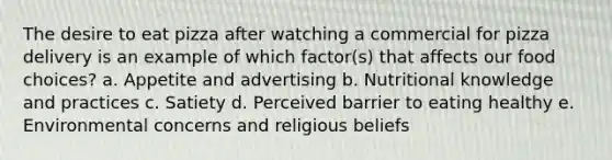 The desire to eat pizza after watching a commercial for pizza delivery is an example of which factor(s) that affects our food choices? a. Appetite and advertising b. Nutritional knowledge and practices c. Satiety d. Perceived barrier to eating healthy e. Environmental concerns and religious beliefs