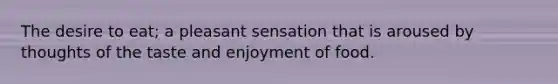 The desire to eat; a pleasant sensation that is aroused by thoughts of the taste and enjoyment of food.