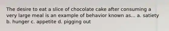 The desire to eat a slice of chocolate cake after consuming a very large meal is an example of behavior known as... a. satiety b. hunger c. appetite d. pigging out