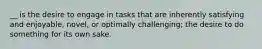 __ is the desire to engage in tasks that are inherently satisfying and enjoyable, novel, or optimally challenging; the desire to do something for its own sake.