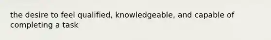 the desire to feel qualified, knowledgeable, and capable of completing a task