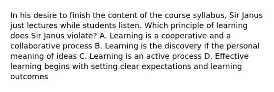 In his desire to finish the content of the course syllabus, Sir Janus just lectures while students listen. Which principle of learning does Sir Janus violate? A. Learning is a cooperative and a collaborative process B. Learning is the discovery if the personal meaning of ideas C. Learning is an active process D. Effective learning begins with setting clear expectations and learning outcomes