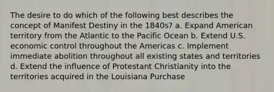 The desire to do which of the following best describes the concept of Manifest Destiny in the 1840s? a. Expand American territory from the Atlantic to the Pacific Ocean b. Extend U.S. economic control throughout the Americas c. Implement immediate abolition throughout all existing states and territories d. Extend the influence of Protestant Christianity into the territories acquired in the Louisiana Purchase