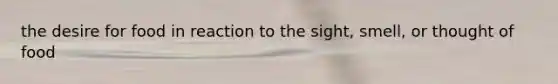 the desire for food in reaction to the sight, smell, or thought of food