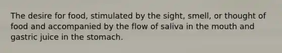 The desire for food, stimulated by the sight, smell, or thought of food and accompanied by the flow of saliva in the mouth and gastric juice in the stomach.