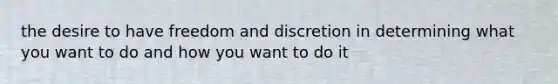 the desire to have freedom and discretion in determining what you want to do and how you want to do it